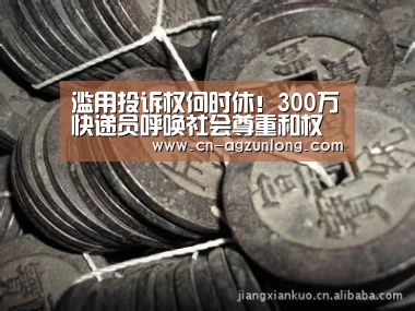滥用投诉权何时休!300万快递员呼唤社会尊重和权益保障_尊龙凯时人生就是搏(图1) 尊龙凯时人生就是搏